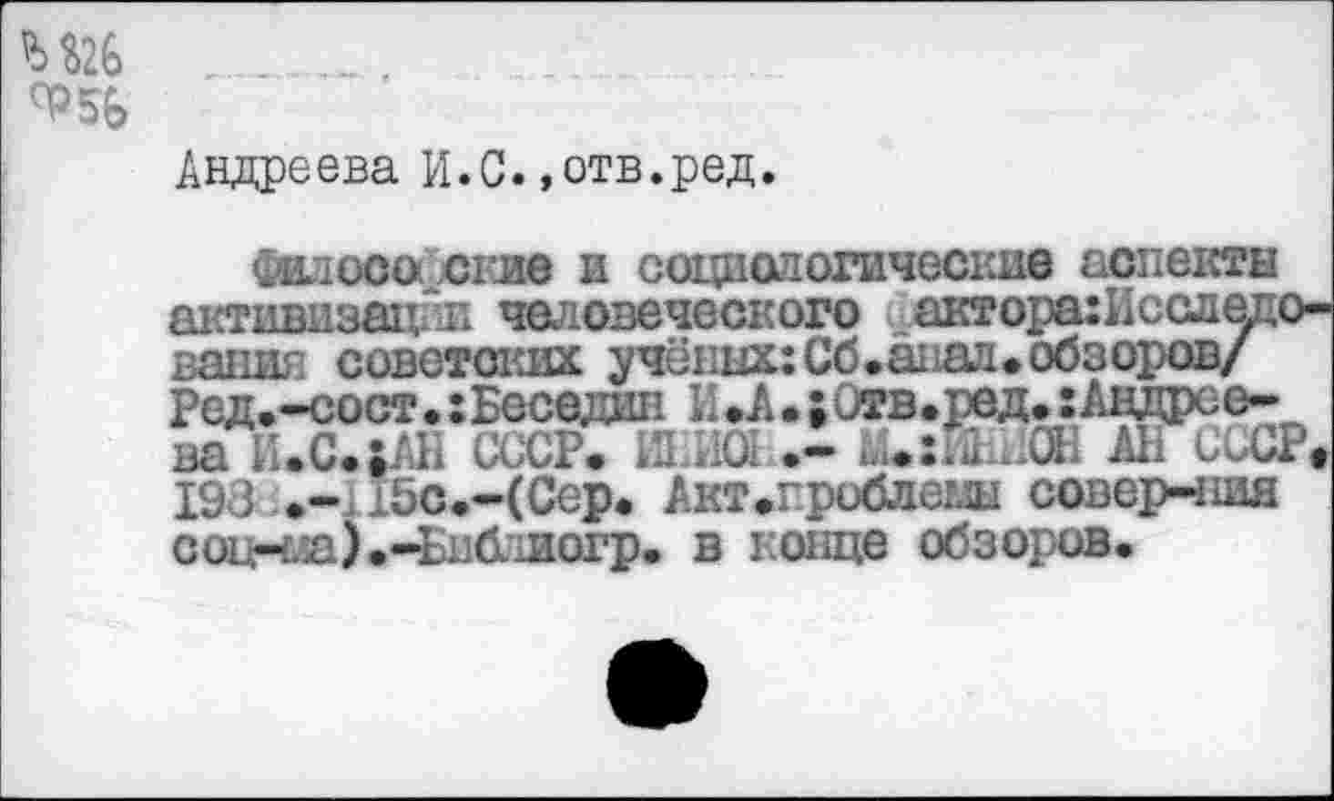 ﻿М26

Андреева И.С.»отв.ред.
философские и социологические аспекты активизации человеческого актора:Исследо-вания советских учёных: Сб.аиал. обзоров/ Ред.-сост.:Беседин И.А.;0тв.ред.Андреева И.С.;АН СССР. Ш.И01 Аи:ИЫ0Н АБ СССР. 198-.-Лбс.ЧСер. Акт.гроблеш совер-ния со1нла).-Библиогр. в конце обзоров.